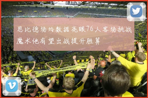 恩比德场均数据亮眼76人客场挑战魔术他有望出战提升胜算