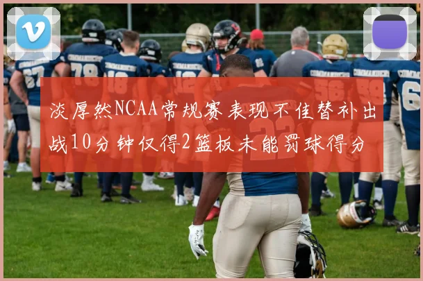淡厚然NCAA常规赛表现不佳替补出战10分钟仅得2篮板未能罚球得分