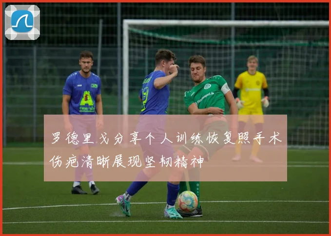 罗德里戈分享个人训练恢复照手术伤疤清晰展现坚韧精神