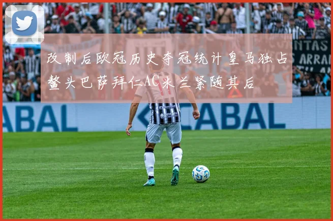 改制后欧冠历史夺冠统计皇马独占鳌头巴萨拜仁AC米兰紧随其后