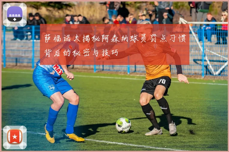 萨福诺夫揭秘阿森纳球员罚点习惯背后的秘密与技巧