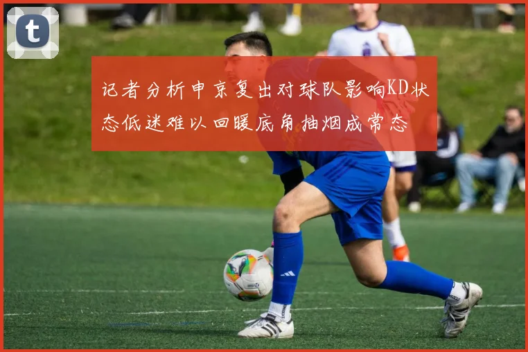 记者分析申京复出对球队影响KD状态低迷难以回暖底角抽烟成常态