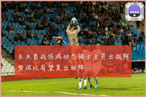 东决首战伤病动态骑士全员出战阿努诺比有望复出助阵