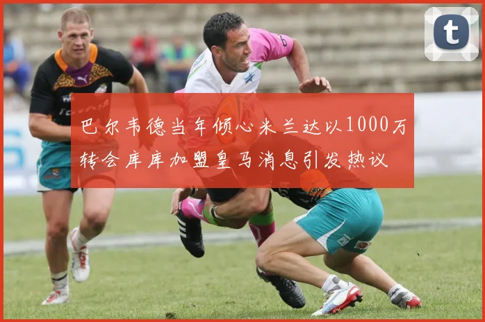 巴尔韦德当年倾心米兰达以1000万转会库库加盟皇马消息引发热议