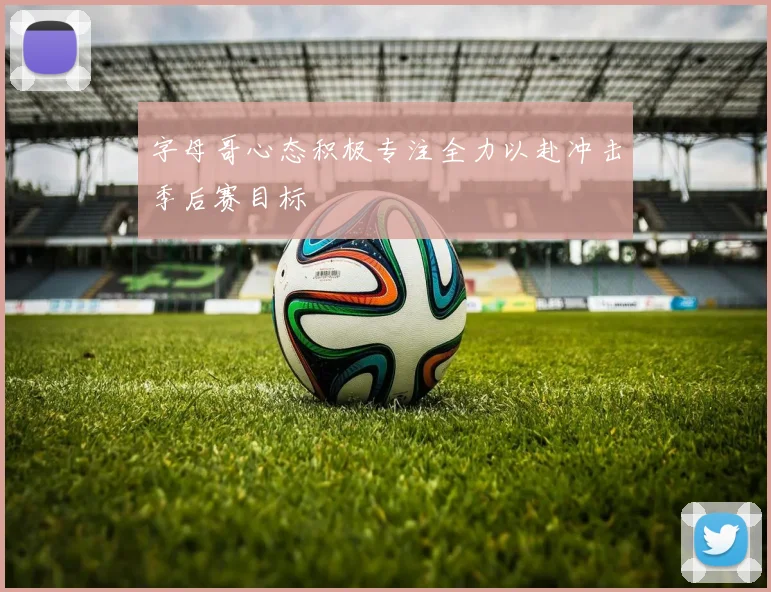 字母哥心态积极专注全力以赴冲击季后赛目标