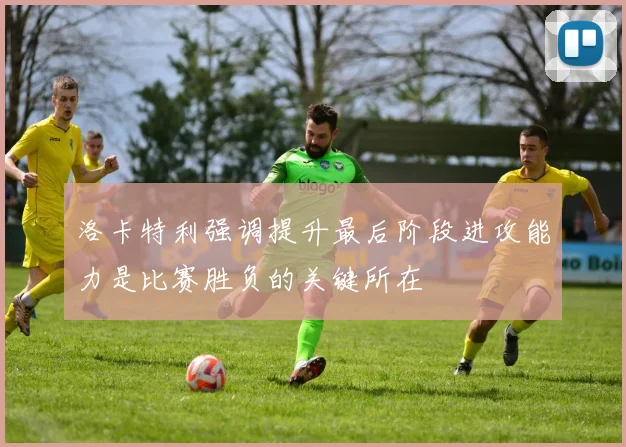 洛卡特利强调提升最后阶段进攻能力是比赛胜负的关键所在