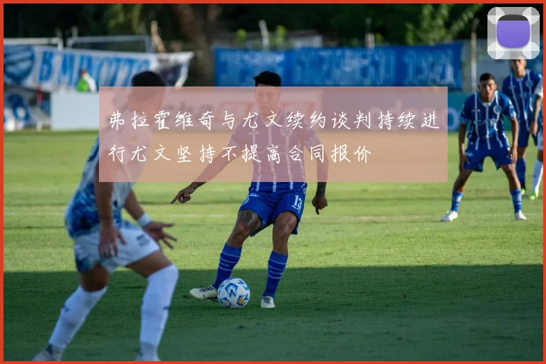 弗拉霍维奇与尤文续约谈判持续进行尤文坚持不提高合同报价