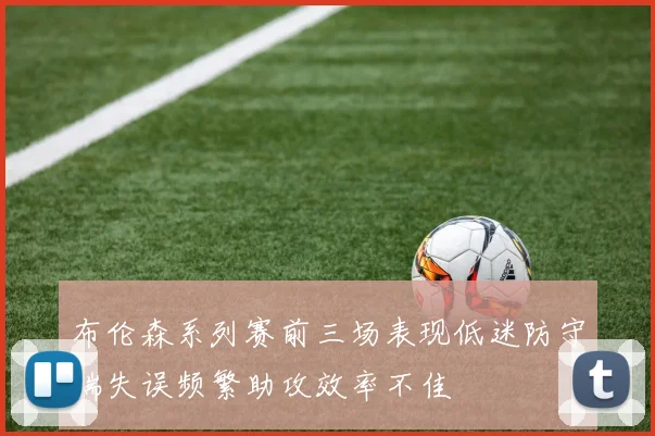 布伦森系列赛前三场表现低迷防守端失误频繁助攻效率不佳
