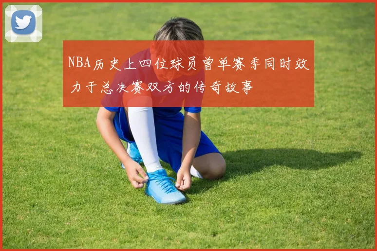 NBA历史上四位球员曾单赛季同时效力于总决赛双方的传奇故事