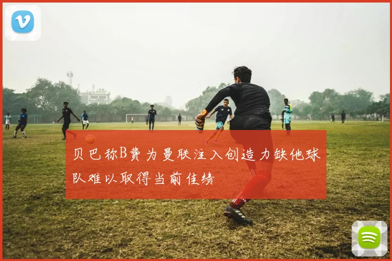贝巴称B费为曼联注入创造力缺他球队难以取得当前佳绩