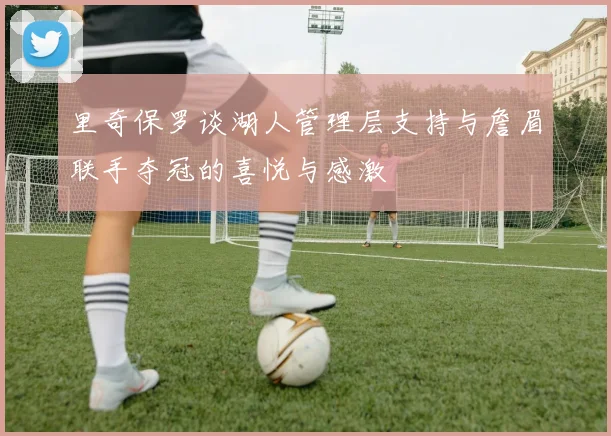 里奇保罗谈湖人管理层支持与詹眉联手夺冠的喜悦与感激