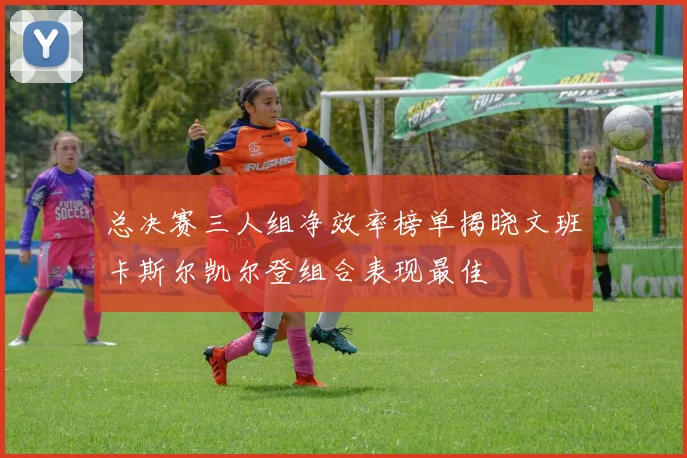 总决赛三人组净效率榜单揭晓文班卡斯尔凯尔登组合表现最佳