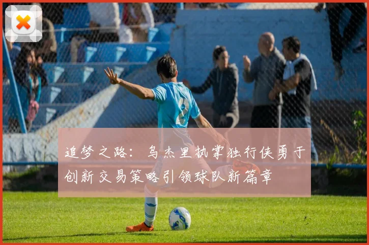 追梦之路：乌杰里执掌独行侠勇于创新交易策略引领球队新篇章